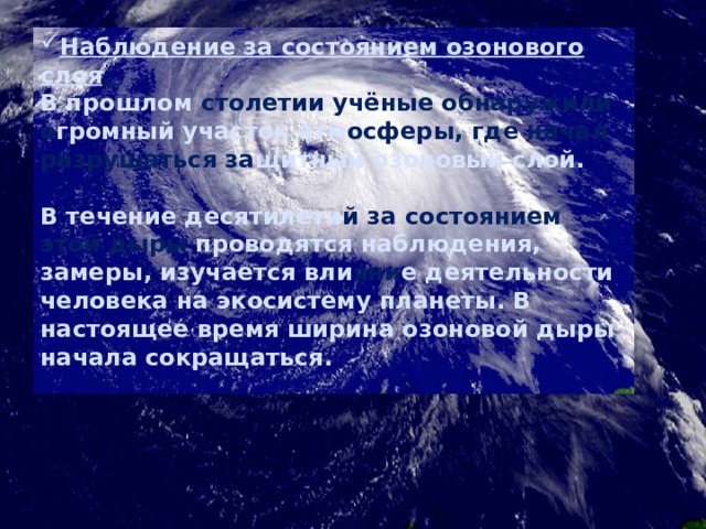 Наблюдение за состоянием озонового слоя . В прошлом столетии учёные обнаружили о громный участок  атм осферы, где начал разрушаться за щитный озоновый слой.   В течение десятилети й за состоянием этой дыры проводятся наблюдения, замеры, изучается вли яни е деятельности человека на экосистему планеты. В настоящее время ширина озоновой дыры начала сокращаться. 