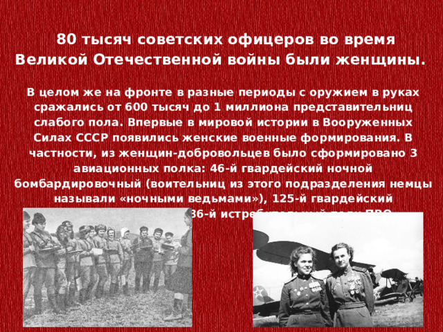   80 тысяч советских офицеров во время Великой Отечественной войны были женщины.   В целом же на фронте в разные периоды с оружием в руках сражались от 600 тысяч до 1 миллиона представительниц слабого пола. Впервые в мировой истории в Вооруженных Силах СССР появились женские военные формирования. В частности, из женщин-добровольцев было сформировано 3 авиационных полка: 46-й гвардейский ночной бомбардировочный (воительниц из этого подразделения немцы называли «ночными ведьмами»), 125-й гвардейский бомбардировочный, 586-й истребительный полк ПВО. 
