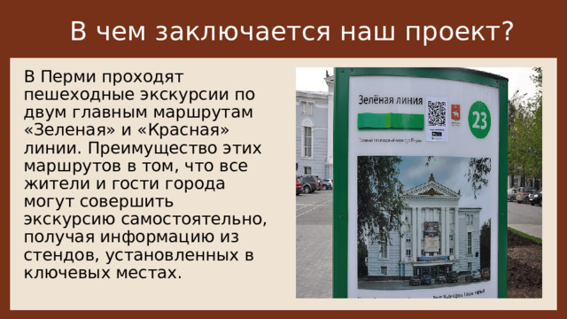 В чем заключается наш проект? В Перми проходят пешеходные экскурсии по двум главным маршрутам «Зеленая» и «Красная» линии. Преимущество этих маршрутов в том, что все жители и гости города могут совершить экскурсию самостоятельно, получая информацию из стендов, установленных в ключевых местах.    