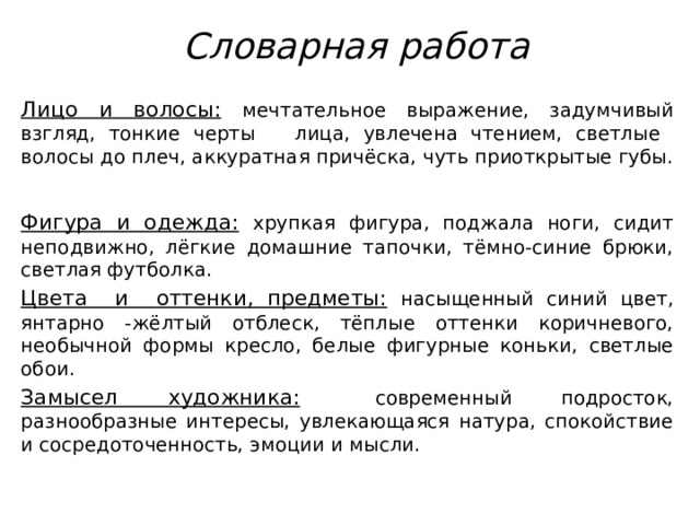  Словарная работа Лицо и волосы:  мечтательное выражение, задумчивый взгляд, тонкие черты лица, увлечена чтением, светлые волосы до плеч, аккуратная причёска, чуть приоткрытые губы.   Фигура и одежда:  хрупкая фигура, поджала ноги, сидит неподвижно, лёгкие домашние тапочки, тёмно-синие брюки, светлая футболка. Цвета и оттенки, предметы:  насыщенный синий цвет, янтарно -жёлтый отблеск, тёплые оттенки коричневого, необычной формы кресло, белые фигурные коньки, светлые обои. Замысел художника:  современный подросток, разнообразные интересы, увлекающаяся натура, спокойствие и сосредоточенность, эмоции и мысли. 