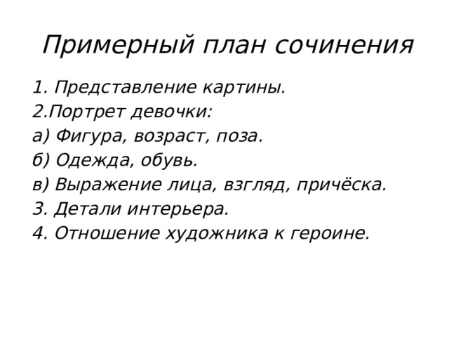 Примерный план сочинения 1. Представление картины. 2.Портрет девочки: а) Фигура, возраст, поза. б) Одежда, обувь. в) Выражение лица, взгляд, причёска. 3. Детали интерьера. 4. Отношение художника к героине.  