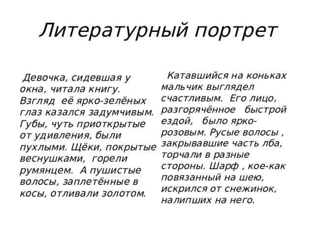 Литературный портрет    Катавшийся на коньках мальчик выглядел счастливым. Его лицо, разгорячённое быстрой ездой, было ярко-розовым. Русые волосы , закрывавшие часть лба, торчали в разные стороны. Шарф , кое-как повязанный на шею, искрился от снежинок, налипших на него.   Девочка, сидевшая у окна, читала книгу. Взгляд её ярко-зелёных глаз казался задумчивым. Губы, чуть приоткрытые от удивления, были пухлыми. Щёки, покрытые веснушками, горели румянцем. А пушистые волосы, заплетённые в косы, отливали золотом. 