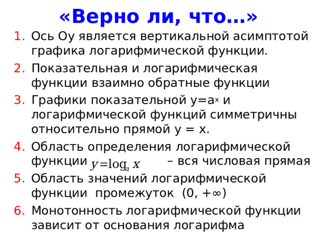 «Верно ли, что…» Ось Оу является вертикальной асимптотой графика логарифмической функции. Показательная и логарифмическая функции взаимно обратные функции Графики показательной у=а х и логарифмической функций симметричны относительно прямой у = х. Область определения логарифмической функции – вся числовая прямая Область значений логарифмической функции промежуток (0, +∞) Монотонность логарифмической функции зависит от основания логарифма 