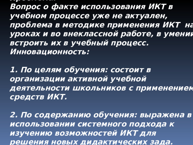 Проблема: Вопрос о факте использования ИКТ в учебном процессе уже не актуален, проблема в методике применения ИКТ на уроках и во внеклассной работе, в умении встроить их в учебный процесс. Инновационность:  1. По целям обучения: состоит в организации активной учебной деятельности школьников с применением средств ИКТ.  2. По содержанию обучения: выражена в использовании системного подхода к изучению возможностей ИКТ для решения новых дидактических зада. 