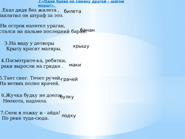 1. «Одна буква на замену другой – шагом марш!».  1.Ехал дядя без жилета , Заплатил он штраф за это. билета 2.На остров налетел ураган, Остался на пальме последний баран. банан 3.На виду у детворы  Крысу красят маляры. крышу 4.Посмотрите-ка, ребятки, раки выросли на грядке . маки 5.Тает снег. Течет ручей. На ветвях полно врачей. грачей 6.Жучка будку не доела:  Неохота, надоела. булку 7.Сели в ложку и - айда!  По реке туда-сюда. лодку 