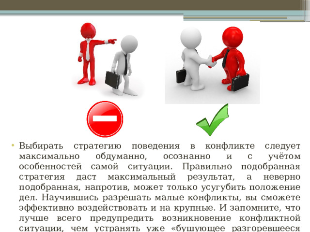 Выбирать стратегию поведения в конфликте следует максимально обдуманно, осознанно и с учётом особенностей самой ситуации. Правильно подобранная стратегия даст максимальный результат, а неверно подобранная, напротив, может только усугубить положение дел. Научившись разрешать малые конфликты, вы сможете эффективно воздействовать и на крупные. И запомните, что лучше всего предупредить возникновение конфликтной ситуации, чем устранять уже «бушующее разгоревшееся пламя». 