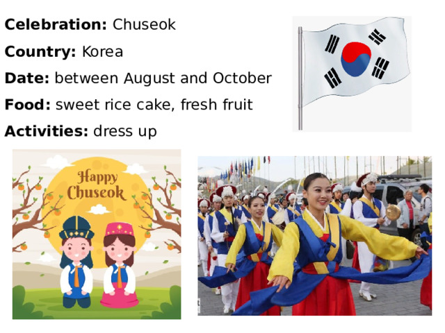 Celebration: Chuseok Country: Korea Date: between August and October Food: sweet rice cake, fresh fruit Activities: dress up 
