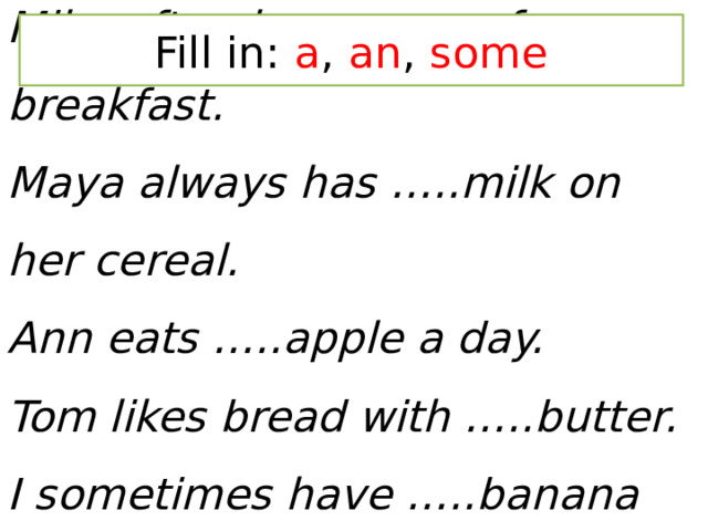 Fill in: a , an , some Mike often has …..egg for breakfast.  Maya always has …..milk on her cereal.  Ann eats …..apple a day.  Tom likes bread with …..butter.  I sometimes have …..banana for lunch.   