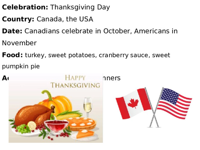 Celebration: Thanksgiving Day Country: Canada, the USA Date: Canadians celebrate in October, Americans in November Food:  turkey, sweet potatoes, cranberry sauce, sweet pumpkin pie Activities: parades, family dinners 
