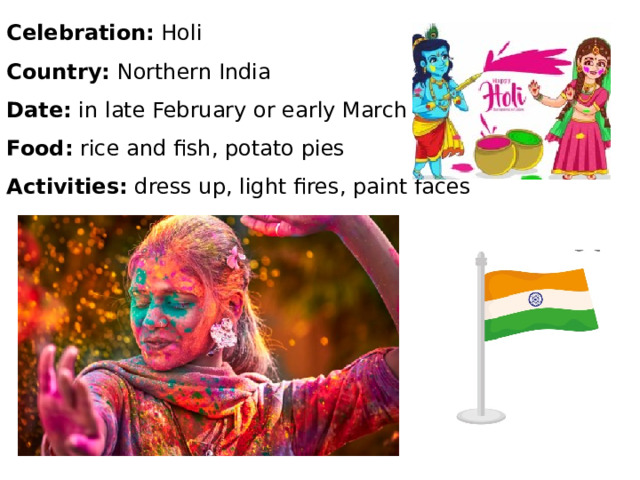 Celebration: Holi Country: Northern India Date: in late February or early March Food: rice and fish, potato pies Activities: dress up, light fires, paint faces 