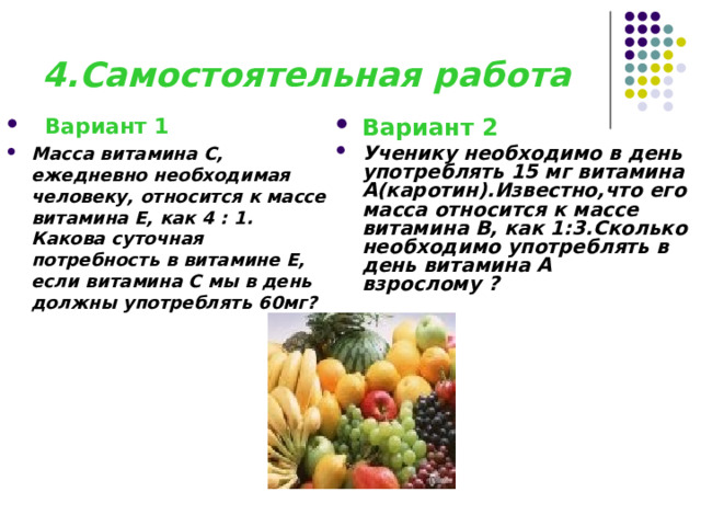 4.Самостоятельная работа  Вариант 1  Масса витамина С, ежедневно необходимая человеку, относится к массе витамина Е, как 4 : 1. Какова суточная потребность в витамине Е, если витамина С мы в день должны употреблять 60мг?   Вариант 2 Ученику необходимо в день употреблять 15 мг витамина А(каротин).Известно,что его масса относится к массе витамина В, как 1:3.Сколько необходимо употреблять в день витамина А взрослому ? 