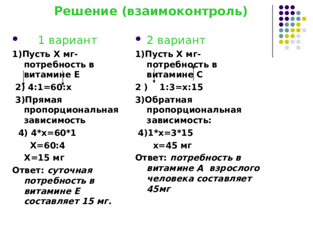  Решение (взаимоконтроль)    1 вариант 2 вариант 1)Пусть Х мг- потребность в витамине Е  2) 4:1=60:х  3)Прямая пропорциональная зависимость  4) 4*х=60*1  Х=60:4  Х=15 мг Ответ: суточная потребность в витамине Е составляет 15 мг. 1)Пусть Х мг- потребность в витамине С 2 ) 1:3=х:15 3)Обратная пропорциональная зависимость:  4)1*х=3*15  х=45 мг Ответ: потребность в витамине А взрослого человека составляет 45мг  