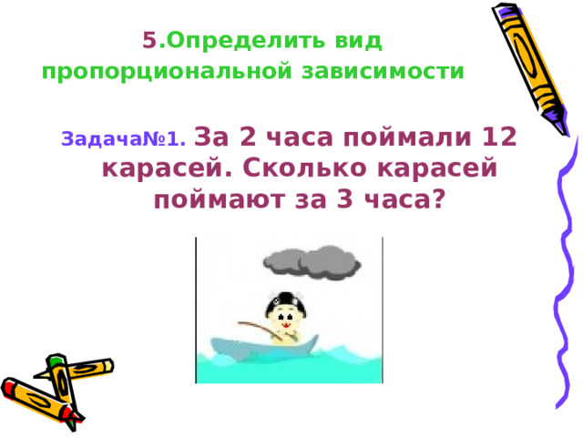  5 .Определить вид пропорциональной зависимости  Задача№1.  За 2 часа поймали 12 карасей. Сколько карасей поймают за 3 часа?    