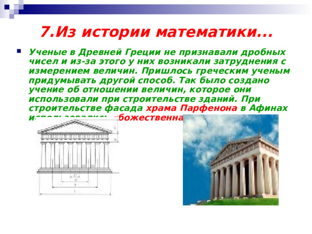 7.Из истории  математики... Ученые в Древней Греции не признавали дробных чисел и из-за этого у них возникали затруднения с измерением величин. Пришлось греческим ученым придумывать другой способ. Так было создано учение об отношении величин, которое они использовали при строительстве зданий. При строительстве фасада храма Парфенона в Афинах использовались «божественная пропорция». 