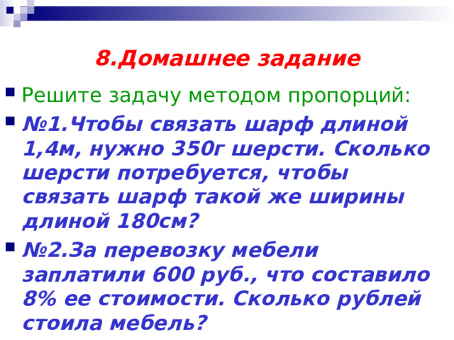 8.Домашнее задание Решите задачу методом пропорций: № 1.Чтобы связать шарф длиной 1,4м, нужно 350г шерсти. Сколько шерсти потребуется, чтобы связать шарф такой же ширины длиной 180см? № 2.За перевозку мебели заплатили 600 руб., что составило 8% ее стоимости. Сколько рублей стоила мебель? 