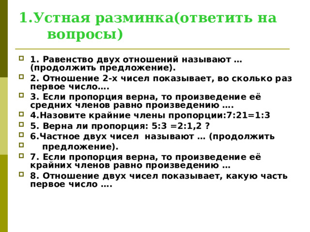 1.Устная разминка(ответить на вопросы) 1. Равенство двух отношений называют … (продолжить предложение). 2. Отношение 2-х чисел показывает, во сколько раз первое число…. 3. Если пропорция верна, то произведение её средних членов равно произведению …. 4.Назовите крайние члены пропорции:7:21=1:3 5. Верна ли пропорция: 5:3 =2:1,2 ? 6.Частное двух чисел называют … (продолжить  предложение). 7. Если пропорция верна, то произведение её крайних членов равно произведению … 8. Отношение двух чисел показывает, какую часть первое число ….  
