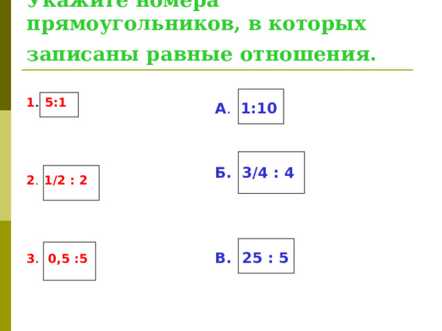 Укажите номера прямоугольников, в которых записаны равные отношения.  А .  1:10   Б. 3/4 : 4    В. 25 : 5 1 .  5:1 2 . 1/2 : 2 3 .  0,5 :5  