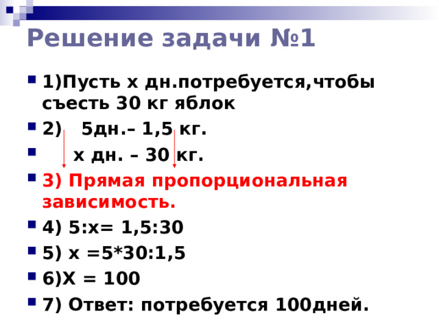 Решение  задачи №1 1)Пусть x дн.потребуется,чтобы съесть 30 кг яблок 2) 5дн.– 1,5 кг.  х дн. – 30 кг. 3) Прямая пропорциональная зависимость. 4) 5:х= 1,5:30 5) x =5*30:1,5 6)Х = 100 7) Ответ: потребуется 100дней.  