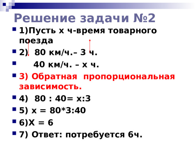 Решение задачи №2 1)Пусть x ч-время товарного поезда 2) 80 км/ч.– 3 ч.  40 км/ч. – х ч. 3) Обратная пропорциональная зависимость. 4) 80 : 40= х:3 5) x = 80*3:40 6)Х = 6 7) Ответ: потребуется 6ч.  