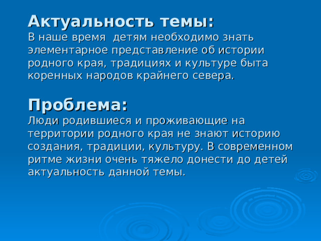           Актуальность темы:   В наше время детям необходимо знать элементарное представление об истории родного края, традициях и культуре быта коренных народов крайнего севера.   Проблема:   Люди родившиеся и проживающие на территории родного края не знают историю создания, традиции, культуру. В современном ритме жизни очень тяжело донести до детей актуальность данной темы. 