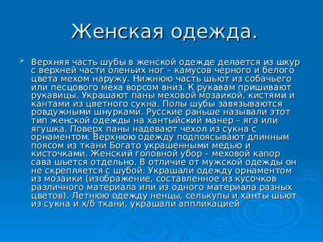  Женская одежда. Верхняя часть шубы в женской одежде делается из шкур с верхней части оленьих ног – камусов черного и белого цвета мехом наружу. Нижнюю часть шьют из собачьего или песцового меха ворсом вниз. К рукавам пришивают рукавицы. Украшают паны меховой мозаикой, кистями и кантами из цветного сукна. Полы шубы завязываются ровдужными шнурками. Русские раньше называли этот тип женской одежды на хантыйский манер – яга или ягушка. Поверх паны надевают чехол из сукна с орнаментом. Верхнюю одежду подпоясывают длинным поясом из ткани Богато украшенными медью и кисточками. Женский головной убор – меховой капор сава шьется отдельно. В отличие от мужской одежды он не скрепляется с шубой. Украшали одежду орнаментом из мозаики (изображение, составленное из кусочков различного материала или из одного материала разных цветов). Летнюю одежду ненцы, селькупы и ханты шьют из сукна и х/б ткани, украшали аппликацией 