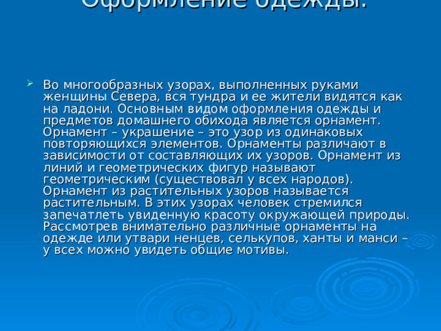  Оформление одежды.     Во многообразных узорах, выполненных руками женщины Севера, вся тундра и ее жители видятся как на ладони. Основным видом оформления одежды и предметов домашнего обихода является орнамент. Орнамент – украшение – это узор из одинаковых повторяющихся элементов. Орнаменты различают в зависимости от составляющих их узоров. Орнамент из линий и геометрических фигур называют геометрическим (существовал у всех народов). Орнамент из растительных узоров называется растительным. В этих узорах человек стремился запечатлеть увиденную красоту окружающей природы. Рассмотрев внимательно различные орнаменты на одежде или утвари ненцев, селькупов, ханты и манси – у всех можно увидеть общие мотивы. 