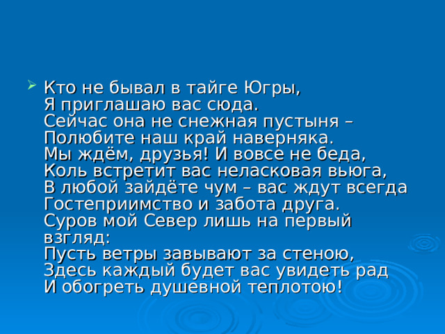 Кто не бывал в тайге Югры,  Я приглашаю вас сюда.  Сейчас она не снежная пустыня –  Полюбите наш край наверняка.  Мы ждём, друзья! И вовсе не беда,  Коль встретит вас неласковая вьюга,  В любой зайдёте чум – вас ждут всегда  Гостеприимство и забота друга.  Суров мой Север лишь на первый взгляд:  Пусть ветры завывают за стеною,  Здесь каждый будет вас увидеть рад  И обогреть душевной теплотою! 