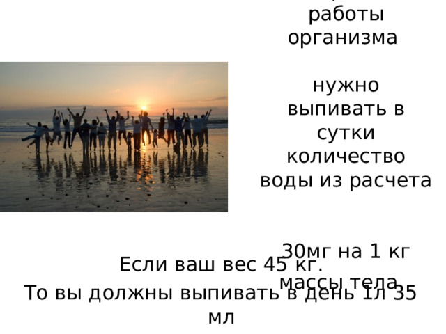 Для нормальной работы организма   нужно выпивать в сутки количество воды из расчета   30мг на 1 кг массы тела.  