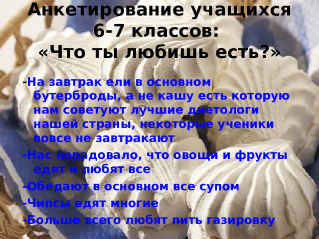 Анкетирование учащихся 6-7 классов:  «Что ты любишь есть?» - На завтрак ели в основном бутерброды, а не кашу есть которую нам советуют лучшие диетологи нашей страны, некоторые ученики вовсе не завтракают -Нас порадовало, что овощи и фрукты едят и любят все -Обедают в основном все супом -Чипсы едят многие -Больше всего любят пить газировку  