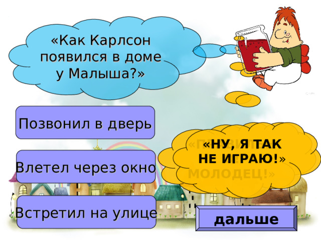 «Как Карлсон появился в доме у Малыша?» Позвонил в дверь «ПРАВИЛЬНО! МОЛОДЕЦ! » «НУ, Я ТАК НЕ ИГРАЮ! » Влетел через окно Встретил на улице дальше 