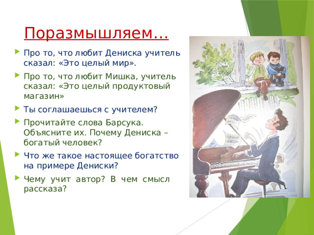 Поразмышляем… Про то, что любит Дениска учитель сказал: «Это целый мир». Про то, что любит Мишка, учитель сказал: «Это целый продуктовый магазин» Ты соглашаешься с учителем? Прочитайте слова Барсука. Объясните их. Почему Дениска – богатый человек? Что же такое настоящее богатство на примере Дениски? Чему учит автор? В чем смысл рассказа? 