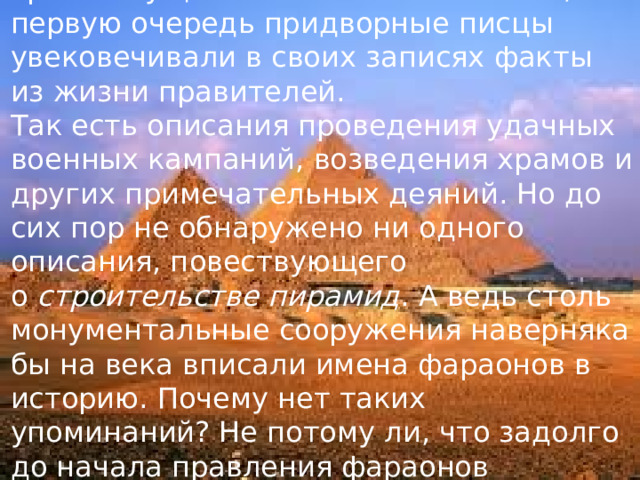 И последняя загадка. В Египте с давних времен существовала письменность, и в первую очередь придворные писцы увековечивали в своих записях факты из жизни правителей.  Так есть описания проведения удачных военных кампаний, возведения храмов и других примечательных деяний. Но до сих пор не обнаружено ни одного описания, повествующего о  строительстве пирамид . А ведь столь монументальные сооружения наверняка бы на века вписали имена фараонов в историю. Почему нет таких упоминаний? Не потому ли, что задолго до начала правления фараонов четвертой династии Великие Пирамиды уже были построены?   