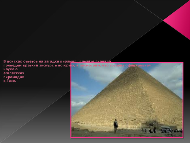 В поисках ответов на загадки пирамид, давайте сначала  проведем краткий экскурс в историю, и посмотрим, что говорит официальная  наука о  египетских  пирамидах  в Гизе.   