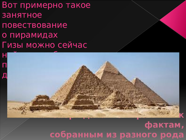 Вот примерно такое занятное повествование о пирамидах Гизы можно сейчас найти в учебниках по истории древнего мира. А теперь давайте обратимся к фактам,  собранным из разного рода открытых источников.   