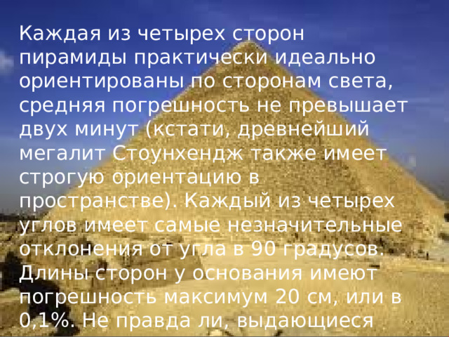 Каждая из четырех сторон пирамиды практически идеально ориентированы по сторонам света, средняя погрешность не превышает двух минут (кстати, древнейший мегалит Стоунхендж также имеет строгую ориентацию в пространстве). Каждый из четырех углов имеет самые незначительные отклонения от угла в 90 градусов. Длины сторон у основания имеют погрешность максимум 20 см, или в 0,1%. Не правда ли, выдающиеся показатели точности для строителей, не имеющих совершенного геодезического и монтажного оборудования? 