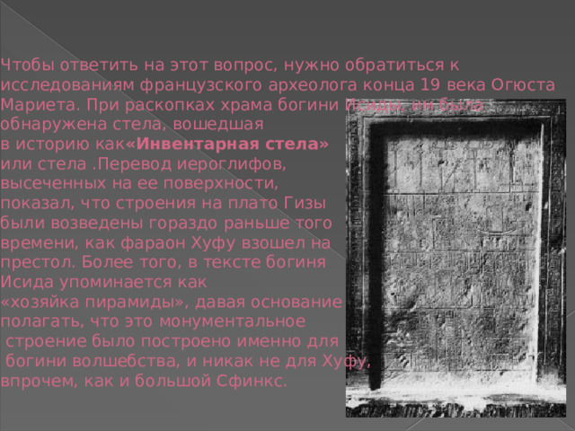 Чтобы ответить на этот вопрос, нужно обратиться к исследованиям французского археолога конца 19 века Огюста Мариета. При раскопках храма богини Исиды, им была обнаружена стела, вошедшая  в историю как «Инвентарная стела»    или стела .Перевод иероглифов,  высеченных на ее поверхности,  показал, что строения на плато Гизы  были возведены гораздо раньше того  времени, как фараон Хуфу взошел на  престол. Более того, в тексте богиня  Исида упоминается как  «хозяйка пирамиды», давая основание  полагать, что это монументальное  строение было построено именно для  богини волшебства, и никак не для Хуфу,  впрочем, как и большой Сфинкс.   