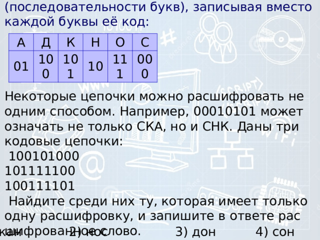 А Д 01 К 100 Н 101 О 10 С 111 000 7) Валя шиф­ру­ет рус­ские слова (последовательности букв), за­пи­сы­вая вме­сто каж­дой буквы её код:      Некоторые це­поч­ки можно рас­шиф­ро­вать не одним способом. Например, 00010101 может озна­чать не толь­ко СКА, но и СНК. Даны три ко­до­вые цепочки:   100101000  101111100  100111101   Найдите среди них ту, ко­то­рая имеет толь­ко одну расшифровку, и за­пи­ши­те в от­ве­те рас­шиф­ро­ван­ное слово.    1) кан 2) нос 3) дон 4) сон 