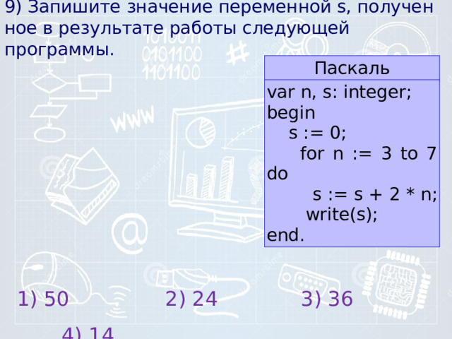 9) Запишите зна­че­ние пе­ре­мен­ной s, по­лу­чен­ное в ре­зуль­та­те ра­бо­ты сле­ду­ю­щей программы. Паскаль var n, s: integer; begin  s := 0;  for n := 3 to 7 do  s := s + 2 * n; write(s); end. 1) 50 2) 24 3) 36 4) 14 