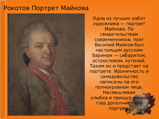 Рокотов Портрет Майкова Одна из лучших работ художника — портрет Майкова. По свидетельствам современников, поэт Василий Майков был настоящим русским барином — сибаритом, острословом, кутилой. Таким он и предстает на портрете. Ироничность и самодовольство написаны на его полнокровном лице. Насмешливая улыбка и прищур умных глаз дополняют его портрет. 
