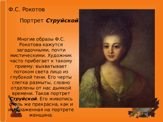 Ф.С. Рокотов Портрет Струйской . Многие образы Ф.С. Рокотова кажутся загадочными, почти мистическими. Художник часто прибегает к такому приему: выхватывает потоком света лицо из глубокой тени. Его черты слегка размыты, словно отделены от нас дымкой времени. Таков портрет Струйской . Его живопись столь же прекрасна, как и изображенная на портрете женщина. 