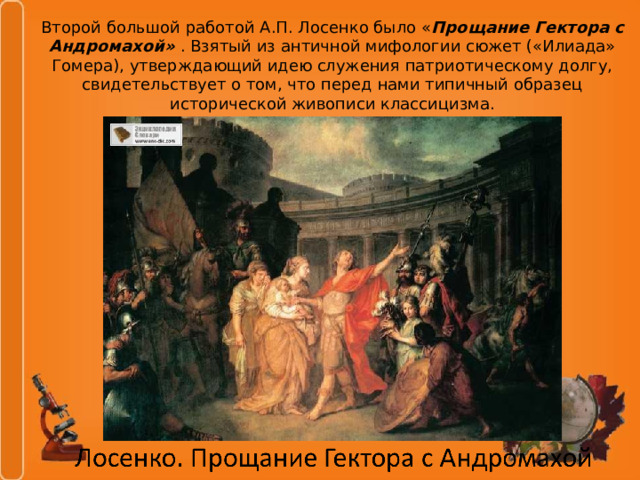 Второй большой работой А.П. Лосенко было « Прощание Гектора с Андромахой» . Взятый из античной мифологии сюжет («Илиада» Гомера), утверждающий идею служения патриотическому долгу, свидетельствует о том, что перед нами типичный образец исторической живописи классицизма. 