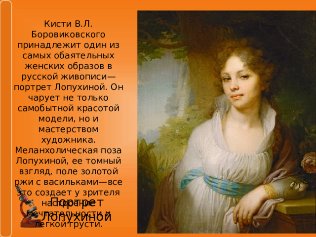 Кисти В.Л. Боровиковского принадлежит один из самых обаятельных женских образов в русской живописи—портрет Лопухиной. Он чарует не только самобытной красотой модели, но и мастерством художника. Меланхолическая поза Лопухиной, ее томный взгляд, поле золотой ржи с васильками—все это создает у зрителя настроение мечтательности и легкой грусти. Портрет Лопухиной 