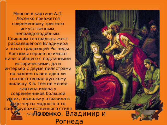 Многое в картине А.П. Лосенко покажется современному зрителю искусственным, неправдоподобным. Слишком театральны жест раскаявшегося Владимира и поза страдающей Рогнеды. Костюмы героев не имеют ничего общего с подлинными историческими, да и интерьер с двумя пилястрами на заднем плане едва ли соответствовал русскому жилищу X в. Тем не менее картина имела у современников большой успех, поскольку отразила в себе черты модного в то время художественного стиля — классицизма Лосенко. Владимир и Рогнеда 