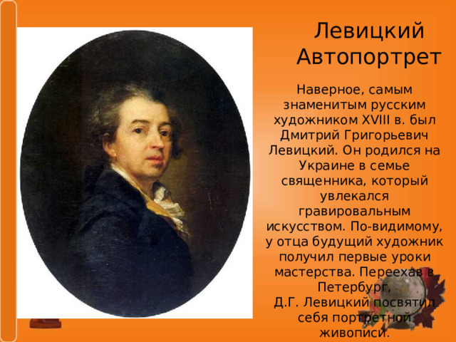 Левицкий  Автопортрет Наверное, самым знаменитым русским художником XVIII в. был Дмитрий Григорьевич Левицкий. Он родился на Украине в семье священника, который увлекался гравировальным искусством. По-видимому, у отца будущий художник получил первые уроки мастерства. Переехав в Петербург, Д.Г. Левицкий посвятил себя портретной живописи . 