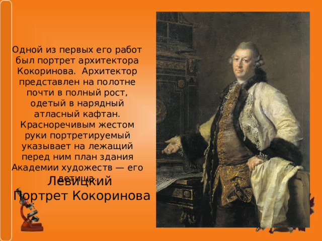 Одной из первых его работ был портрет архитектора Кокоринова. Архитектор представлен на полотне почти в полный рост, одетый в нарядный атласный кафтан. Красноречивым жестом руки портретируемый указывает на лежащий перед ним план здания Академии художеств — его детища. Левицкий  Портрет Кокоринова 