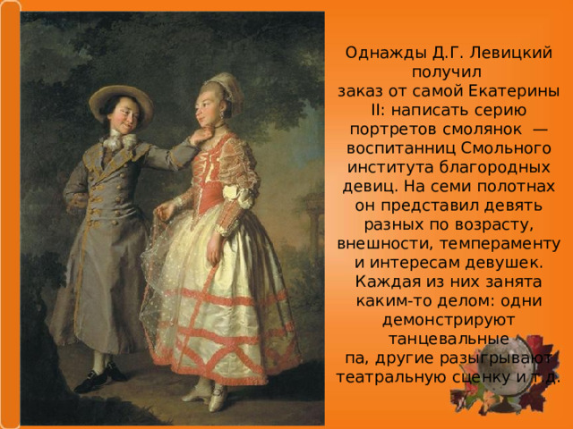 Однажды Д.Г. Левицкий получил заказ от самой Екатерины II: написать серию портретов смолянок — воспитанниц Смольного института благородных девиц. На семи полотнах он представил девять разных по возрасту, внешности, темпераменту и интересам девушек. Каждая из них занята каким-то делом: одни демонстрируют танцевальные па, другие разыгрывают театральную сценку и т.д. 