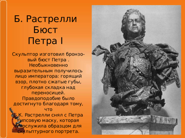 Б. Растрелли  Бюст  Петра I Скульптор изготовил бронзо- вый бюст Петра . Необыкновенно выразительным получилось лицо императора: горящий взор, плотно сжатые губы, глубокая складка над переносицей. Правдоподобие было достигнуто благодаря тому, что Б.К. Растрелли снял c Петра гипсовую маску, которая и послужила образцом для скульптурного портрета. 