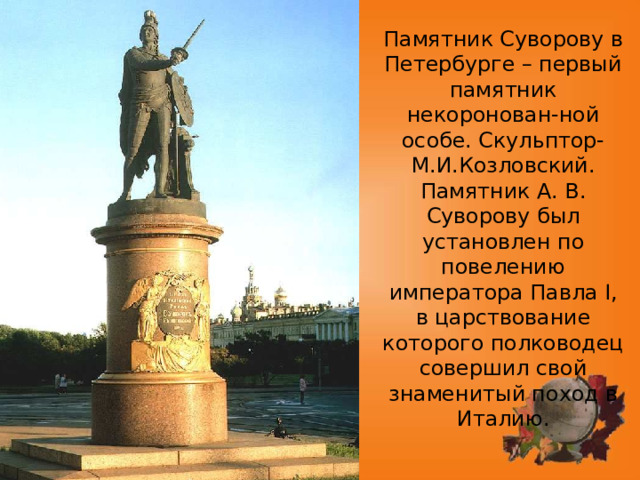 Памятник Суворову в Петербурге – первый памятник некоронован-ной особе. Скульптор- М.И.Козловский.  Памятник А. В. Суворову был установлен по повелению императора Павла I, в царствование которого полководец совершил свой знаменитый поход в Италию. 