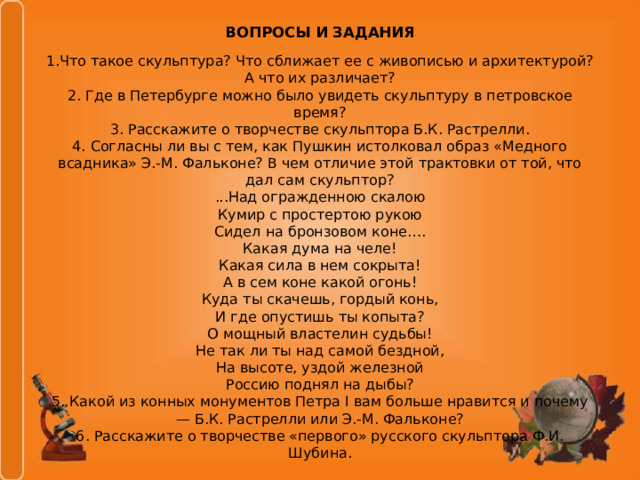 ВОПРОСЫ И ЗАДАНИЯ 1.Что такое скульптура? Что сближает ее с живописью и архитектурой? А что их различает? 2. Где в Петербурге можно было увидеть скульптуру в петровское время? 3. Расскажите о творчестве скульптора Б.К. Растрелли. 4. Согласны ли вы с тем, как Пушкин истолковал образ «Медного всадника» Э.-М. Фальконе? В чем отличие этой трактовки от той, что дал сам скульптор? ...Над огражденною скалою Кумир с простертою рукою Сидел на бронзовом коне…. Какая дума на челе! Какая сила в нем сокрыта! А в сем коне какой огонь! Куда ты скачешь, гордый конь, И где опустишь ты копыта? О мощный властелин судьбы! Не так ли ты над самой бездной, На высоте, уздой железной Россию поднял на дыбы? 5. Какой из конных монументов Петра I вам больше нравится и почему — Б.К. Растрелли или Э.-М. Фальконе? 6. Расскажите о творчестве «первого» русского скульптора Ф.И. Шубина. 