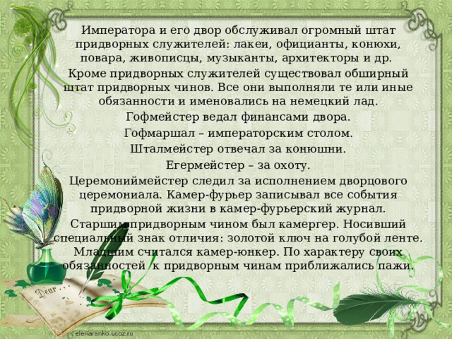 Императора и его двор обслуживал огромный штат придворных служителей: лакеи, официанты, конюхи, повара, живописцы, музыканты, архитекторы и др. Кроме придворных служителей существовал обширный штат придворных чинов. Все они выполняли те или иные обязанности и именовались на немецкий лад. Гофмейстер ведал финансами двора. Гофмаршал – императорским столом. Шталмейстер отвечал за конюшни. Егермейстер – за охоту. Церемониймейстер следил за исполнением дворцового церемониала. Камер-фурьер записывал все события придворной жизни в камер-фурьерский журнал. Старшим придворным чином был камергер. Носивший специальный знак отличия: золотой ключ на голубой ленте. Младшим считался камер-юнкер. По характеру своих обязанностей к придворным чинам приближались пажи. 
